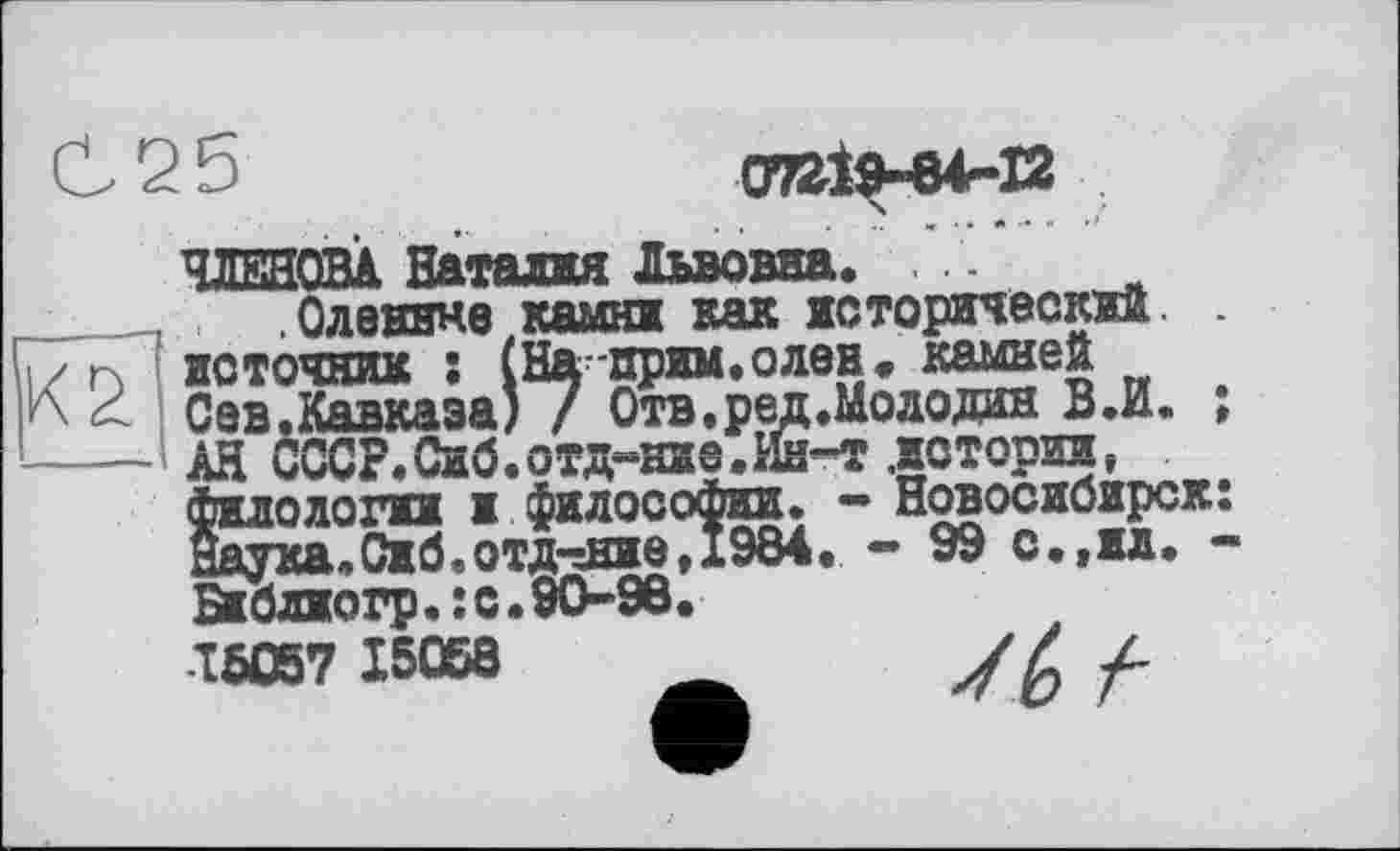 ﻿С 2 Ь	07219-64-12
ЧЛЕНОВА Наталия Львовна.
_____ Оленине камни как исторический. .
і/ п источник : (Наприм.олен, камней
< Сев.Кавкаэа) / Отв.ред.Молодан В.И. ;
----- АН СССР. Сиб.отд-ние.Ин-т .истории, филологии и философии. - Новосибирск: Наука.Сиб.отдание,1984. - 99 с.,ил. -Библиогр•î с.90-98.
15057 15068	_ У Z /-